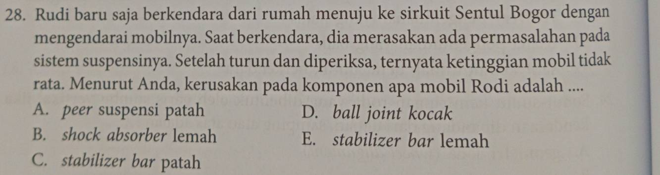 Rudi baru saja berkendara dari rumah menuju ke sirkuit Sentul Bogor dengan
mengendarai mobilnya. Saat berkendara, dia merasakan ada permasalahan pada
sistem suspensinya. Setelah turun dan diperiksa, ternyata ketinggian mobil tidak
rata. Menurut Anda, kerusakan pada komponen apa mobil Rodi adalah ....
A. peer suspensi patah D. ball joint kocak
B. shock absorber lemah E. stabilizer bar lemah
C. stabilizer bar patah