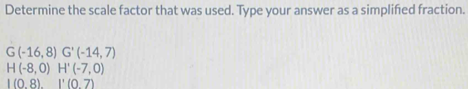 Determine the scale factor that was used. Type your answer as a simplifed fraction.
G(-16,8) G'(-14,7)
H(-8,0)H'(-7,0)
|(0.8).|'(0.7)