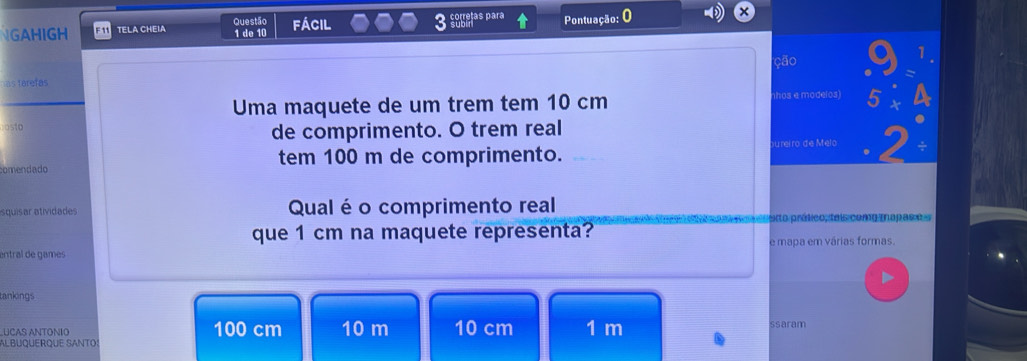 ara 
GAHIGH F11 TELA CHEIA Questão fácil Pontuação: 0 
1 de 10
ção 
as farefas 
Uma maquete de um trem tem 10 cm
nhos e modelos) 
osto 
de comprimento. O trem real 
u reiro de Melo 
comendado tem 100 m de comprimento. 
squisar atividades Qual é o comprimento real 
eto prático, tais comg mapas e e 
que 1 cm na maquete representa? 
entral de games e mapa em várias formas. 
tankings 
UCAS ANTONIO 100 cm 10 m 10 cm 1 m ssaram 
Albüquerque SAnto