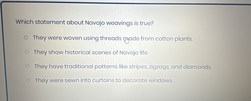 Which statement about Navajo weavings is true?
They were woven using threads made from cotton plants.
They show historical scenes of Navajo life.
They have traditional patterns like stripes, zigzags, and diamonds.
They were sewn into curtains to decorate windows.