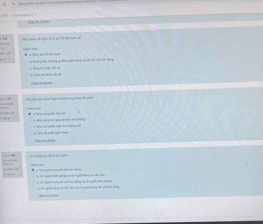 UTT Vietnamese (vi) 
Clear my choice
3 14 Biện pháp cắt giảm tỷ lệ dự trữ bắt buộc sẽ:
rả lời đã
lưu Select one:
3iểm 1,00 a. Tăng dự trữ bắt buộc
Đặt cờ
b. Không ảnh hưởng gì đến ngân hàng và các tổ chức tín dụng
c. Tăng số nhân tiền tè
d. Giảm số nhân tiền tê
Clear my choice
àu nói 15 Để giảm lạm phát Ngân hàng trung ương cần phải:
tâu trả lời đã
lược lưu Select one:
Đạt điểm 1,00 a. Tăng cung tiền thực tế
* Đặt cờ b. Mua vàng và ngoại tệ trên thị trường
c. Mua trái phiếu trên thị trường mở
d. Tăng lãi suất ngân hàng
Clear my choice
Cầu hài 16 Lực lượng lao động bao gồm:
Cầu trả lời đã
được lưu Select one:
Đạt điểm 1,00 a. Số người trong độ tuổi lạo động
Đặt cờ b. Số người thất nghiệp và số người đang có việc làm
c. Số người trong độ tuổi lao động và số người thất nghiệp
d. Số người đang có việc làm và số người trong độ tuổi lao động
Clear my choice