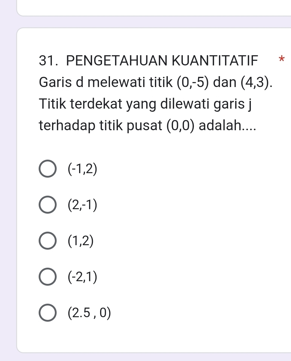 PENGETAHUAN KUANTITATIF *
Garis d melewati titik (0,-5) dan (4,3). 
Titik terdekat yang dilewati garis j
terhadap titik pusat (0,0) adalah....
(-1,2)
(2,-1)
(1,2)
(-2,1)
(2.5,0)