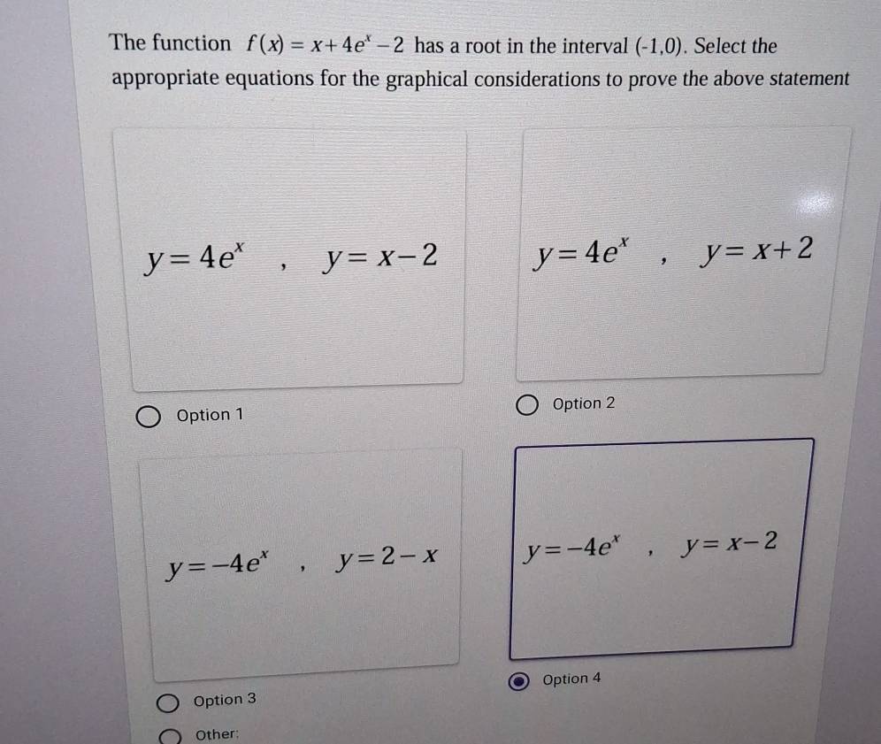 The function f(x)=x+4e^x-2 has a root in the interval (-1,0). Select the
appropriate equations for the graphical considerations to prove the above statement
y=4e^x, y=x-2
y=4e^x, y=x+2
Option 1 Option 2
y=-4e^x, y=2-x y=-4e^x, y=x-2
Option 4
Option 3
Other: