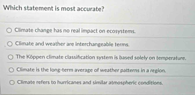 Which statement is most accurate?
Climate change has no real impact on ecosystems.
Climate and weather are interchangeable terms.
The Köppen climate classification system is based solely on temperature.
Climate is the long-term average of weather patterns in a region.
Climate refers to hurricanes and similar atmospheric conditions.