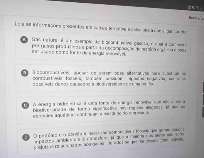 al
Revisar p
Leia as informações presentes em cada alternativa e selecione a que julgar correta.
A Gás natural é um exemplo de biocombustível gasoso, o qual é composto
por gases produzidos a partir da decomposição de matéria orgânica e pode
ser usado como fonte de energia renovável.
B) Biocombustíveis, apesar de serem boas alternativas para substituir os
combustíveis fósseis, também possuem impactos negativos, como os
possíveis danos causados à biodiversidade de uma região.
C) A energia hidrelétrica é uma fonte de energia renovável que não altera a
biodiversidade de forma significativa nas regiões alagadas, já que as
espécies aquáticas continuam a existir no rio represado.
D) O petróleo e o carvão mineral são combustíveis fósseis que geram poucos
impactos ambientais à atmosfera, já que a maioria dos seres não sofre
prejuízos relacionados aos gases liberados na queima desses combustíveis.