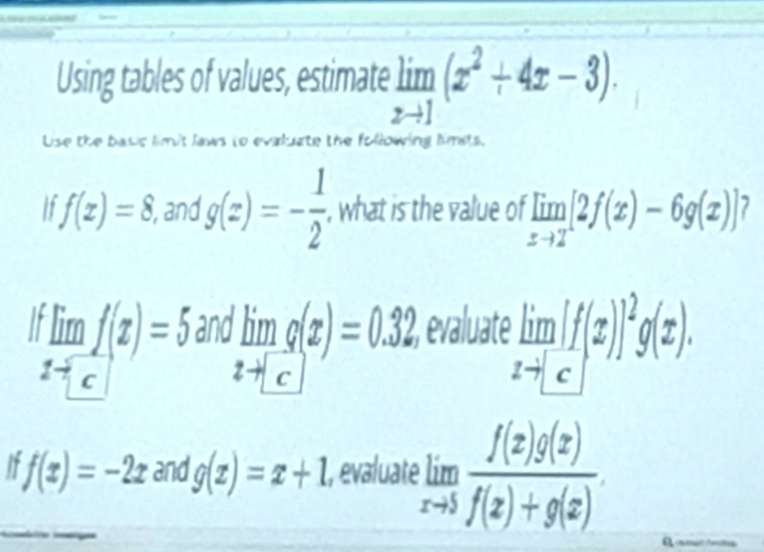 Using tables of values, estimate limlimits _xto 1(x^2+4x-3). 
Use the basic limit laws to evaluate the following limets.
f(x)=8, , and g(x)=- 1/2  , what is the value of limlimits _xto 2[2f(x)-6g(x)]
and evaluate^.limlimits _xf(x(z)=5 :limlimits _xto [c]g(x)=0.32
limlimits _xto [c][f(x)]^2g(x). 
I f(x)=-2x and g(x)=x+1 1, evaluate limlimits _xto 5 f(x)g(x)/f(x)+g(x) .