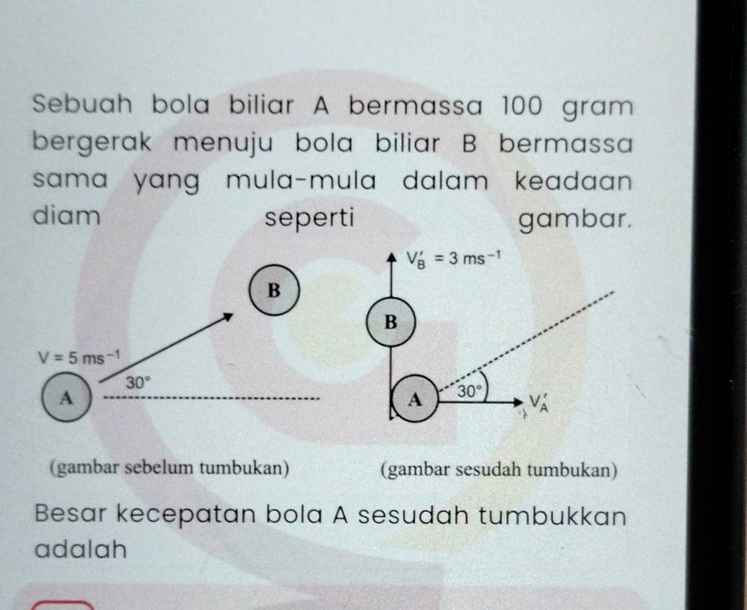 Sebuah bola biliar A bermassa 100 gram
bergerak menuju bola biliar B bermassa 
sama yang mula-mula dalam keadaan . 
diam seperti gambar.
V_B'=3ms^(-1)
B 
B
V=5ms^(-1)
30°
A 
A 30°
V_A'
(gambar sebelum tumbukan) (gambar sesudah tumbukan) 
Besar kecepatan bola A sesudah tumbukkan 
adalah