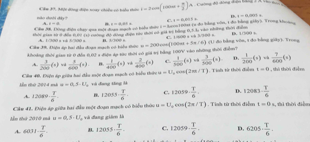 Cầu 37. Một đòng điện xoay chiều có biểu thức i=2cos (100π t+ π /2 )A Cường độ dòng điện bang 2 A vào thời đ
nào dưới đây? t=0,015s.
D. t=0.005
C.
A. t=0. B.
Câu 38. Dòng điện chạy qua một đoạn mạch có biểu thức t=0.05s. i=I_c cos100πt (u đo bằng vôn, t đo bằng giây). Trong khoáng
thời gian từ 0 đến 0,01 (s) cường độ đòng điện tức thời có giá trị bằng 0,5.l vào những thời điểm
C. 1/600 s và 3/500 s. D. 1/300 s.
A. 1/300 s và 5/300 s. B. 5/300 s.
Câu 39. Điện áp hai đầu đoạn mạch có biểu thức u=200cos (100π t+5π /6 6) (U đo bằng vôn, t đo bằng giây). Trong
khoảng thời gian từ 0 đến 0,02 s điện áp tức thời có giá trị bằng 100V vào những thời điểm?
A.  3/200 (s) vaì  5/600 (s). B.  1/400 (s) và  2/400 (s) C.  1/500 (s) và  3/500 (s). D.  1/200 (s) và  7/600 (s)
Câu 40. Điện áp giữa hai đầu một đoạn mạch có biểu thức u=U_0cos (2π t/T). Tính từ thời điểm t=0 , thì thời điểm
lần thứ 2014 mà u=0,5· U_0 và đang tăng là
A. 12089·  T/6 . 12055·  T/6 .
B.
C. 12059·  T/6 . 12083·  T/6 
D.
Câu 41. Điện áp giữa hai đầu một đoạn mạch có biểu thức u=U_0cos (2π /T). Tính từ thời điểm t=0s , thì thời điểm
lần thứ 2010 mà u=0,5· U_0 và đang giảm là
D.
A. 6031·  T/6 . 12055·  T/6 . C. 12059·  T/6 . 6205·  T/6 .
B.