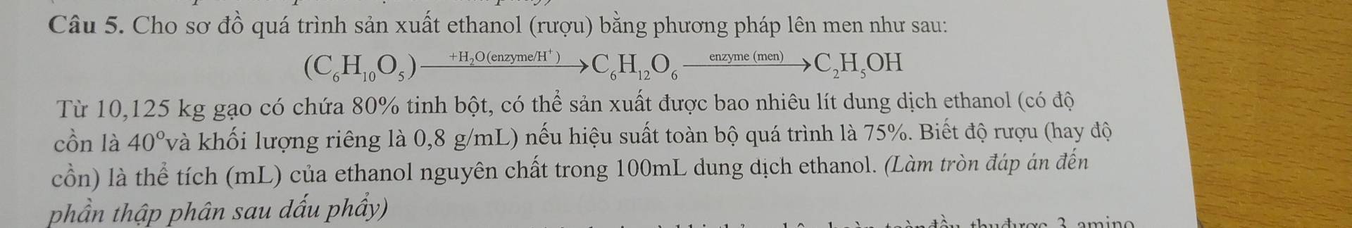 Cho sơ đồ quá trình sản xuất ethanol (rượu) bằng phương pháp lên men như sau: 
(C_6H_10O_5)xrightarrow +H_2O(enzyme/H^+)C_6H_12O_6xrightarrow enzyme(men)C_2H_5OH 
Từ 10,125 kg gạo có chứa 80% tinh bột, có thể sản xuất được bao nhiêu lít dung dịch ethanol (có độ 
cồn là 40° và khối lượng riêng là 0,8 g/mL) nếu hiệu suất toàn bộ quá trình là 75%. Biết độ rượu (hay độ 
cồn) là thể tích (mL) của ethanol nguyên chất trong 100mL dung dịch ethanol. (Làm tròn đáp án đến 
phần thập phân sau dấu phẩy)