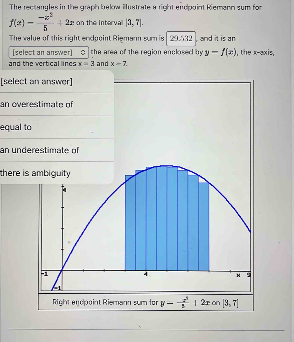 The rectangles in the graph below illustrate a right endpoint Riemann sum for
f(x)= (-x^2)/5 +2x on the interval [3,7]. 
The value of this right endpoint Riemann sum is 29.532 , and it is an
[select an answer] the area of the region enclosed by y=f(x) , the x-axis,
and the vertical lines x=3 and x=7. 
[select an answer]
an overestimate of
equal to
an underestimate of
there is ambiguity
4
-1
4
x 9
-1
Right endpoint Riemann sum for y= (-x^2)/5 +2x on [3,7]