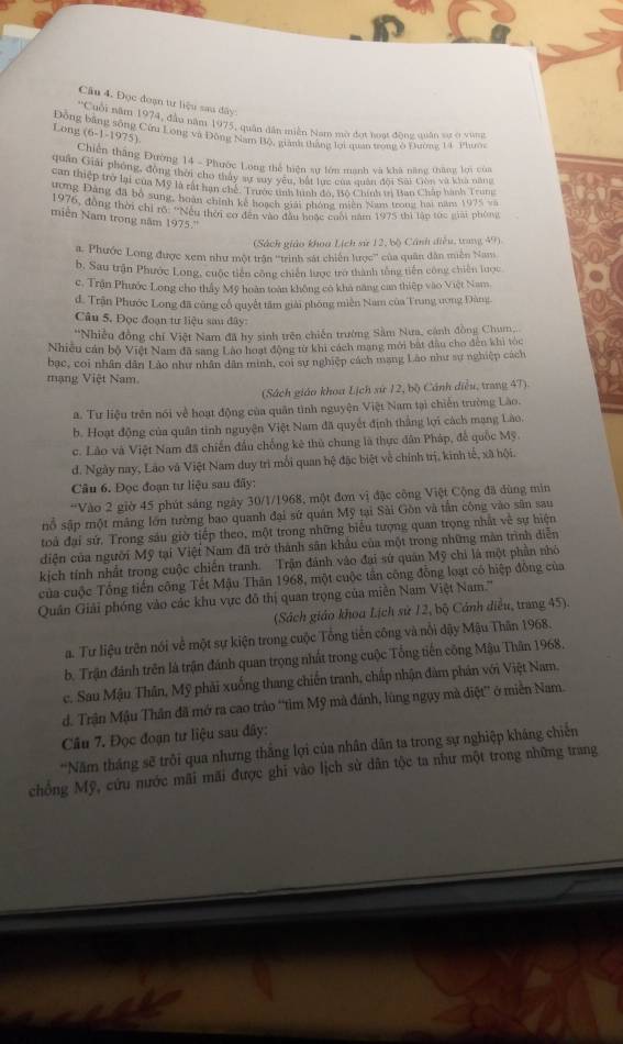 Đọc đoạn tư liệu sau dây
''Cuối năm 1974, đầu năm 1975, quân dân miền Nam mờ đợt hoạt động quân sự2 ở vùng
(6-1-1975).
Long Động bằng sống Cứu Long và Động Nam Bộ, giành tháng lợi quan trong ở Đường 14 Phuờn
Chiến thắng Đường 14 - Phước Long thể hiện sự lớn mạnh và khà năng thắng lợi cùa
quân Giải phóng, động thời cho thấy sự ty yêu, bắt tực của quân đội Sai Giên và khả năng
can thiệp trở lại của Mỹ là rất hạn chế. Trước tình tình đó, Bộ Chính tr Ban Chấp hành Trum
rong Đang đã bộ sung, hoàn chính kể hoạch giải phòng miền Nam trong hai năm 1975 va
1976, đồng thời chỉ rõ: ''Nếu thời cơ đến vào đầu huặc cuối năm 1975 thi lập tực giải phòng
miền Nam trong năm 1975.''
(Sách giáo khoa Lịch sử 12, bộ Cánh điều, trang 49)
a. Phước Long được xem như một trận ''trình sát chiến lược'' của quân dân miền Nam
b. Sau trận Phước Long, cuộc tiên công chiến lược trở thành tổng tiến công chiến lược
c. Trận Phước Long cho thấy Mỹ hoàn toàn không có khả năng can thiệp vào Việt Nam
d. Trận Phước Long đã cũng cổ quyết tâm giải phóng miền Nam của Trung ương Đàng.
Câu 5. Đọc đoạn tư liệu sau đây:
*Nhiều đồng chí Việt Nam đã hy sinh trên chiến trường Sảm Nưa, cánh đồng Chum
Nhiều cán bộ Việt Nam đã sang Lào hoạt động từ khi cách mạng mới bắt đầu cho đến khi tóc
bạc, coi nhân dân Láo như nhân dân minh, coi sự nghiệp cách mang Lào như sự nghiệp cách
mạng Việt Nam.
(Sách giáo khoa Lịch sứ 12, bộ Cánh diều, trang 47)
a. Tư liệu trên nói về hoạt động của quân tình nguyện Việt Nam tại chiến trường Lão.
b. Hoạt động của quân tinh nguyện Việt Nam đã quyết định thắng lợi cách mạng Lào.
c. Lào và Việt Nam đã chiến đầu chống kê thủ chung là thực dân Pháp, để quốc Mỹ.
d. Ngày nay, Láo và Việt Nam duy trì mối quan hệ đặc biệt về chính trị, kinh tế, xã hội.
Câu 6. Đọc đoạn tư liệu sau đãy:
*Vào 2 giờ 45 phút sáng ngày 30/1/1968, một đơn vị đặc công Việt Cộng đã dùng min
nổ sập một mảng lớn tường bao quanh đại sứ quán Mỹ tại Sài Gồn và tần công vào sân sau
toả đại sứ. Trong sáu giờ tiếp theo, một trong những biểu tượng quan trọng nhất về sự hiện
diện của người Mỹ tại Việt Nam đã trở thành sân khẩu của một trong những màn trình diễn
kịch tính nhất trong cuộc chiến tranh. Trận đánh vào đại sứ quân Mỹ chi là một phần nhỏ
của cuộc Tổng tiến công Tết Mậu Thăn 1968, một cuộc tần công đồng loạt có hiệp đồng của
Quân Giải phóng vào các khu vực đô thị quan trọng của miền Nam Việt Nam.'''
(Sách giáo khoa Lịch sử 12, bộ Cánh điều, trang 45).
a. Tư liệu trên nói về một sự kiện trong cuộc Tổng tiến công và nổi dậy Mậu Thân 1968.
b. Trận đánh trên là trận đánh quan trọng nhất trong cuộc Tổng tiến công Mậu Thân 1968.
c. Sau Mậu Thân, Mỹ phải xuống thang chiến tranh, chấp nhận đàm phân với Việt Nam.
d. Trận Mậu Thân đã mở ra cao trào “tim Mỹ mà đánh, lùng ngụy mà diệt” ở miền Nam.
Câu 7. Đọc đoạn tư liệu sau đây:
'Năm tháng sẽ trôi qua nhưng thắng lợi của nhân dân ta trong sự nghiệp kháng chiến
chồng Mỹ, cứu nước mãi mãi được ghi vào lịch sử dân tộc ta như một trong những trang