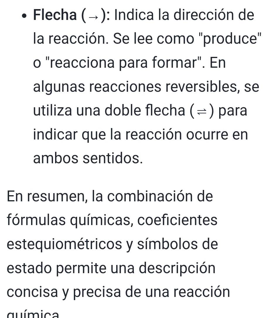 Flecha (→): Indica la dirección de 
la reacción. Se lee como "produce" 
o "reacciona para formar". En 
algunas reacciones reversibles, se 
utiliza una doble flecha (= ) para 
indicar que la reacción ocurre en 
ambos sentidos. 
En resumen, la combinación de 
fórmulas químicas, coeficientes 
estequiométricos y símbolos de 
estado permite una descripción 
concisa y precisa de una reacción 
química