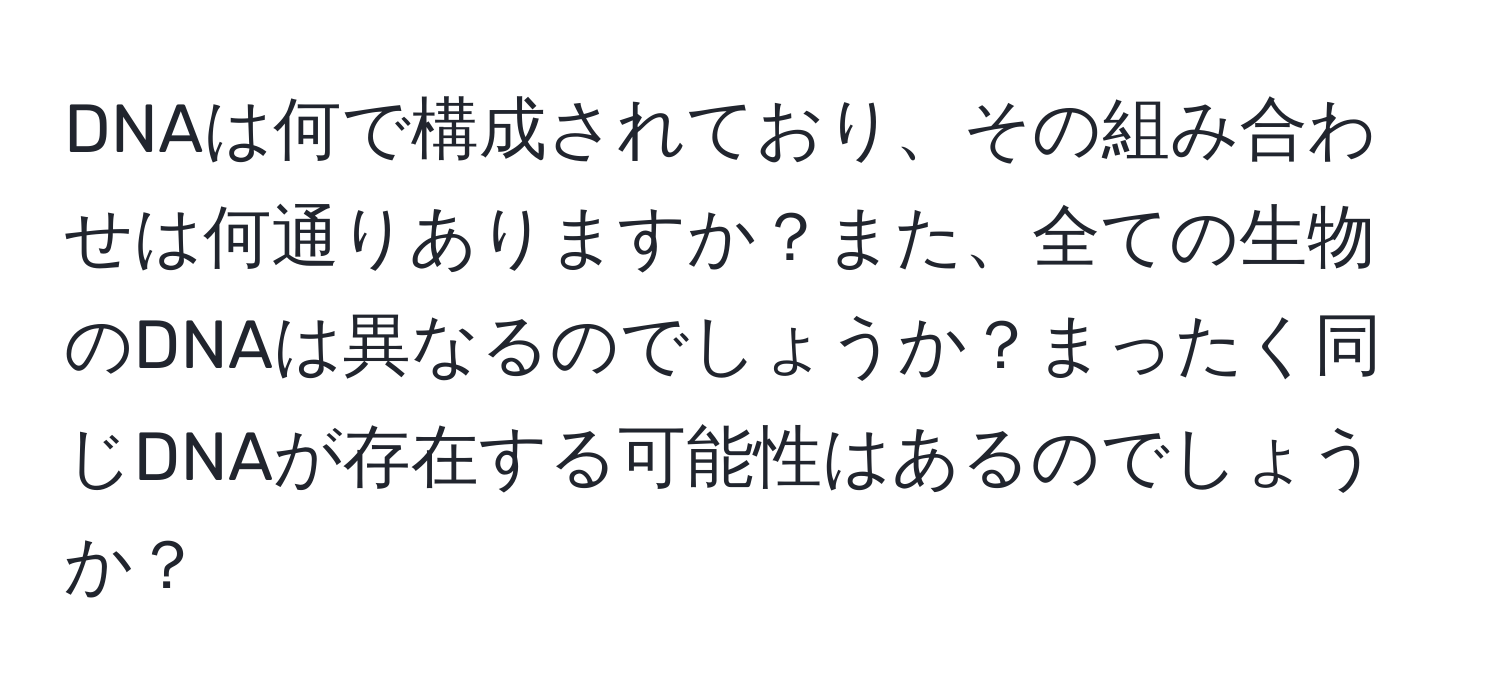 DNAは何で構成されており、その組み合わせは何通りありますか？また、全ての生物のDNAは異なるのでしょうか？まったく同じDNAが存在する可能性はあるのでしょうか？