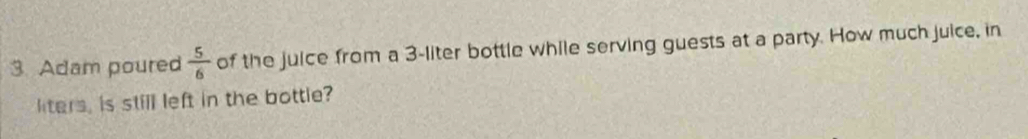 Adam poured  5/6  of the juice from a 3-liter bottle while serving guests at a party. How much juice, in 
liters, is still left in the bottle?