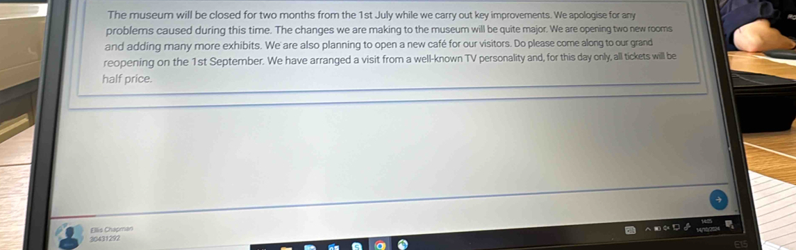 The museum will be closed for two months from the 1st July while we carry out key improvements. We apologise for any 
problems caused during this time. The changes we are making to the museum will be quite major. We are opening two new rooms 
and adding many more exhibits. We are also planning to open a new café for our visitors. Do please come along to our grand 
reopening on the 1st September. We have arranged a visit from a well-known TV personality and, for this day only, all tickets will be 
half price. 
Ellis Chapman
30431292