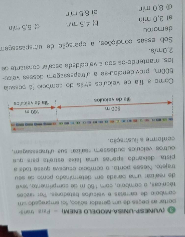 (VUNESP-UNISA-MODELO ENEM) - Para trans-
portar as peças de um gerador eólico, foi empregado um
comboio de carretas e veículos batedores. Por razões
técnicas, o comboio, com 160 m de comprimento, teve
de realizar uma parada em determinado ponto de seu
trajeto. Nesse ponto, o comboio ocupava quase toda a
pista, deixando apenas uma faixa estreita para que
outros veículos pudessem realizar sua ultrapassagem,
conforme a ilustração.
C1 O 
===
500 m 160 m
fila de veículos fila de veículos
Como a fila de veículos atrás do comboio já possuía
500m, providenciou-se a ultrapassagem desses veícu-
los, mantendo-os sob a velocidade escalar constante de
2,0m/s.
Sob essas condições, a operação de ultrapassagem
demorou
a) 3,0 min b) 4,5 min c) 5,5 min
d) 8,0 min e) 8,5 min