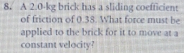 A 2.0-kg brick has a sliding coefficient 
of friction of 0.38. What force must be 
applied to the brick for it to move at a 
constant velocity?