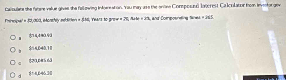 Calculate the future value given the following information. You may use the online Compound Interest Calculator from investor.gov.
Principal =$2,000 , Monthly addition = $50 , Years to grow =20 , Rate =3% , and Compounding times =365.
a $14,490.93
b $14,048.10
C $20,085.63
d $14,046.30