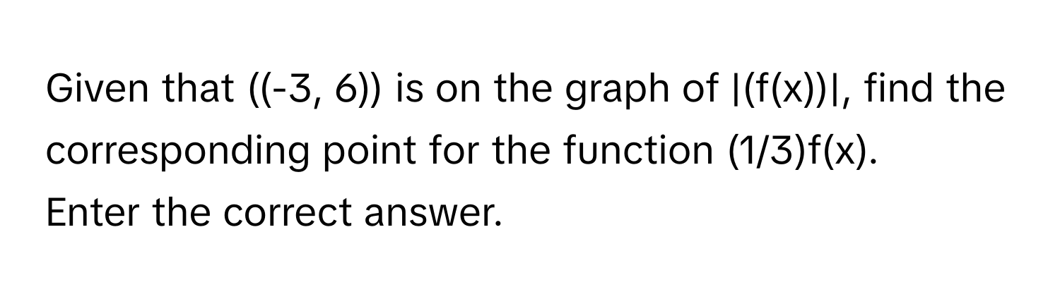 Given that  ((-3, 6)) is on the graph of |(f(x))|, find the corresponding point for the function (1/3)f(x). 
Enter the correct answer.