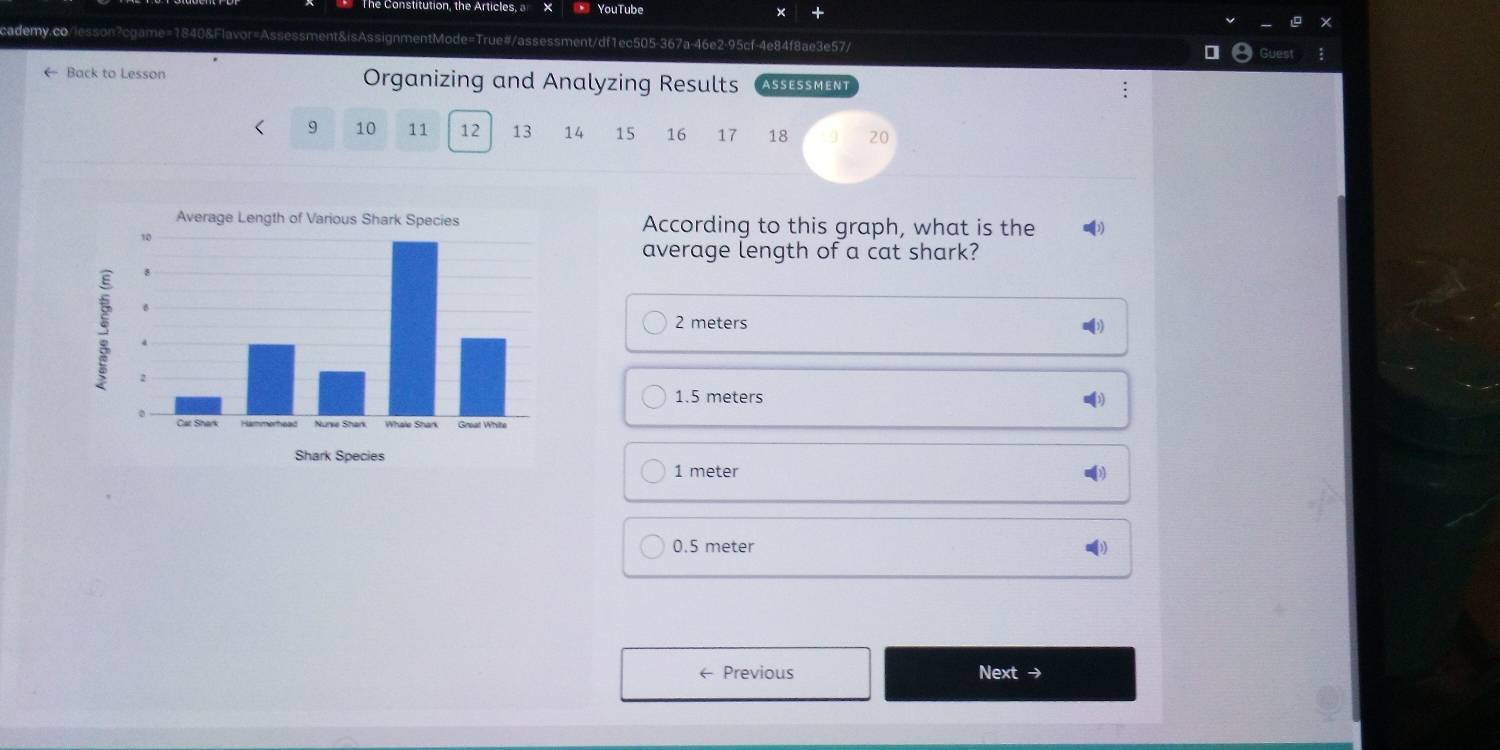 YouTube
cademy.co/lesson?cgame=1840&Flavor=Assessment&isAssignmentMode=True#/assessment/df1ec505-367a-46e2-95cf-4e84f8ae3e57/
← Back to Lesson Organizing and Analyzing Results ASSESSMENT
9 10 11 12 13 14 15 16 17 18 20
According to this graph, what is the (3)
average length of a cat shark?
2 meters
1.5 meters
1 meter
0.5 meter
← Previous Next →