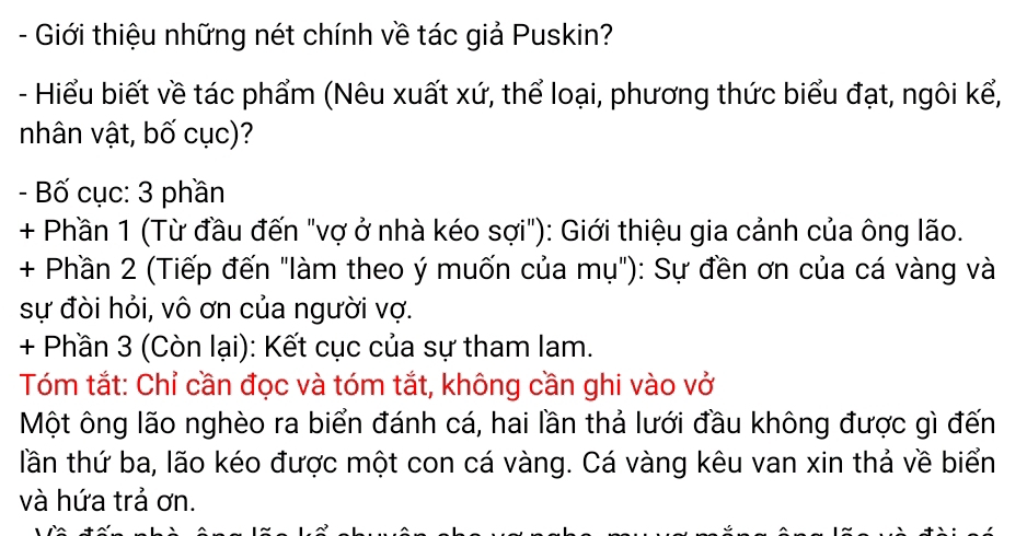 Giới thiệu những nét chính về tác giả Puskin? 
- Hiểu biết về tác phẩm (Nêu xuất xứ, thể loại, phương thức biểu đạt, ngôi kể, 
nhân vật, bố cục)? 
- Bố cục: 3 phần 
+ Phần 1 (Từ đầu đến "vợ ở nhà kéo sợi"): Giới thiệu gia cảnh của ông lão. 
+ Phần 2 (Tiếp đến "làm theo ý muốn của mụ"): Sự đền ơn của cá vàng và 
sự đòi hỏi, vô ơn của người vợ. 
+ Phần 3 (Còn lại): Kết cục của sự tham lam. 
Tóm tắt: Chỉ cần đọc và tóm tắt, không cần ghi vào vở 
Một ông lão nghèo ra biển đánh cá, hai lần thả lưới đầu không được gì đến 
tlần thứ ba, lão kéo được một con cá vàng. Cá vàng kêu van xin thả về biển 
và hứa trả ơn.