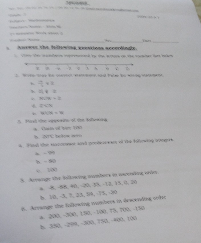 2024/ 25 3 Y 
Slsecs Nathonates 
Teachers Same: - Iíris M 
== somester Work sheer 2 
Suédenl Same __Dưn_ 
See 
Answer the following questions accordingly. 
Cove the nambers represented by the letters on the number line below 
2. Write true for correct statement and False for wrong statement. 

0.  (-4)/2  overline □  :2
b. 2)∉ Z
o. NUW=2
8. 2CN
0. WON=W
3. Find the opposite of the following, 
a. Gain of birr 100
b. 20°C
4. Find the successor and predecessor of the following integers. 
a. - 99
b. - 80
c. 100
3. Arrange the following numbers in ascending order. 
a. −8, −88, 40, −20, 35, −12, 15, 0, 20
b. 10, −3, 7, 23, 59, −75, −30
6. Arrange the following numbers in descending order 
a. 200, −300, 150, −100, 73, 700, −130
b. 330, −299, −300, 730, −400, 100