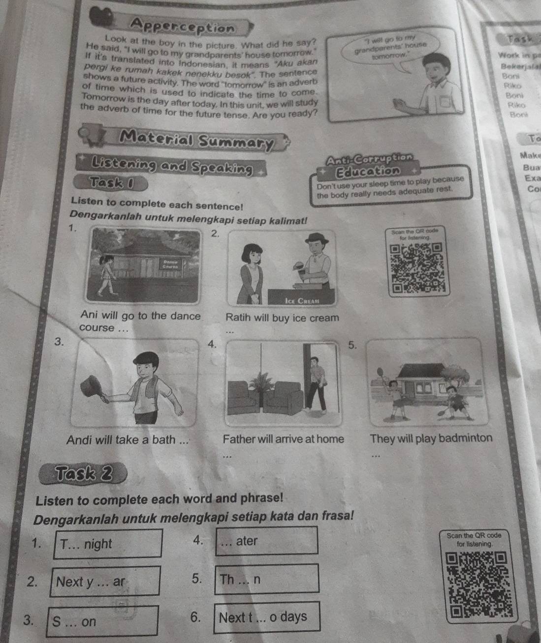 Apperception 
Look at the boy in the picture. What did he say?Task 
He said, "I will go to my grandparents' house tomorrow." 
Work in p 
If it's translated into indonesian, it means "Aku akan 
pergi ke rumah kakek nenekku besok'. The sentenceBekerjalal Boni 
shows a future activity. The word ''tomorrow'' is an adverbRiko 
of time which is used to indicate the time to comeBoni 
Tomorrow is the day after today. In this unit, we will studRiko 
the adverb of time for the future tense. Are you readyBoni 
Material Summary 
To 
Anti-Corruption 
Make 
Listening and Speaking Bua 
Education 
Task 1 Exa 
Don't use your sleep time to play because 
the body really needs adequate rest. 
Co 
Listen to complete each sentence! 
Dengarkanlah untuk melengkapi setiap kalimat! 
1 
2. 
Ani will go to the dance Ratih will buy ice cream 
course ... .. 
3. 
4. 
5. 
Andi will take a bath ... Father will arrive at home They will play badminton 
.. 
Task 2 
Listen to complete each word and phrase! 
Dengarkanlah untuk melengkapi setiap kata dan frasa! 
4. 
Scan the QR code 
1. T... night _ater for listening. 
2. a Next y ... ar 
5. Th _.. n 
6. 
3. S ... on Next t ... o days