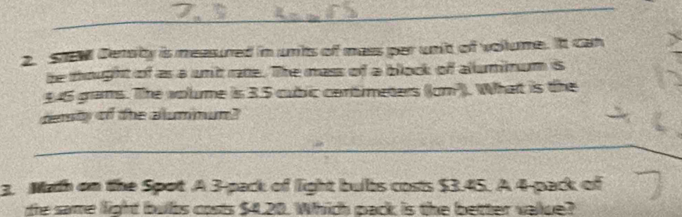 Cersity is measured in units of mass per unt of vollume. It can 
be thought of as a unit rate. The mass of a block of alluminum is
1.46 grams. The wolume is 3.5 cubic cantimeters ((cm ). What is the 
desty of the alummun? 
_ 
3. Math on the Spot A 3 -pack of light bubs costs $3.45. A 4 -pack of 
te same light bubs costs $4.20. Which pack is the better vallue?