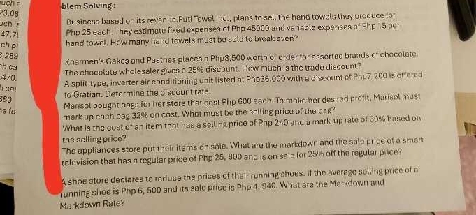 uch c blem Solving 
23,08 
uch is Business based on its revenue.Puti Towel Inc., plans to sell the hand towels they produce for
47,7l Php 25 each. They estimate fixed expenses of Php 45000 and variable expenses of Php 15 per 
ch pi hand towel. How many hand towels must be sold to break even?
3,289
Kharmen's Cakes and Pastries places a Php3,500 worth of order for assorted brands of chocolate 
ch ca 
The chocolate wholesaler gives a 25% discount. How much is the trade discount?
470. 
A split-type, inverter air conditioning unit listed at Php36,000 with a discount of Php7,200 is offered 
ca!
380 to Gratian. Determine the discount rate. 
e fo Marisol bought bags for her store that cost Php 600 each. To make her desired profit, Marisol must 
mark up each bag 32% on cost. What must be the selling price of the bag? 
What is the cost of an item that has a selling price of Php 240 and a mark-up rate of 60% based on 
the selling price? 
The appliances store put their items on sale. What are the markdown and the sale price of a smart 
television that has a regular price of Php 25, 800 and is on sale for 25% off the regular price? 
A shoe store declares to reduce the prices of their running shoes. If the average selling price of a 
running shoe is Php 6, 500 and its sale price is Php 4, 940. What are the Markdown and 
Markdown Rate?