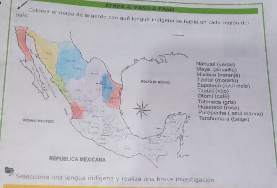 ETAPA 4. PASO A PASO
país.
Colorea el mapa de acuerdo con qué lengua indígen cada región del
huatl (verde)
ya (amarillo)
teca (naranja)
ltal (morado)
poteco (azul cielo)
otzil (rojo)
omi (café)
tonaca (gris)
asteco (rosa)
urépecha ( azul marino)
rahumara (beige)
Selecciona una lengua indígena y realiza una breve investigación