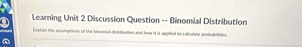 Learning Unit 2 Discussion Question -- Binomial Distribution 
_ 
ccount Explain the assumptions of the binomial distribution and how it is applied to calculate probabilities.