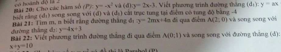 có hoành độ là 2 
Bài 20: Cho các hàm số (P): y=-x^2 và (d):y=2x-3. Viết phương trình đường thắng (d_1 ):y=ax
biết rằng d_1 0 song song với (d) và (dị) cắt trục tung tại điểm có tung độ bằng -4
Bài 21: Tìm m, n biết rằng đường thắng d_1:y=2mx+4n đi qua điểm A(2;0) và song song với 
đường thắng d₂ : y=4x+3
Bài 22: Viết phương trình đường thắng đi qua điểm A(0;1) và song song với đường thắng (d):
x+y=10
t i là Persbol (P)