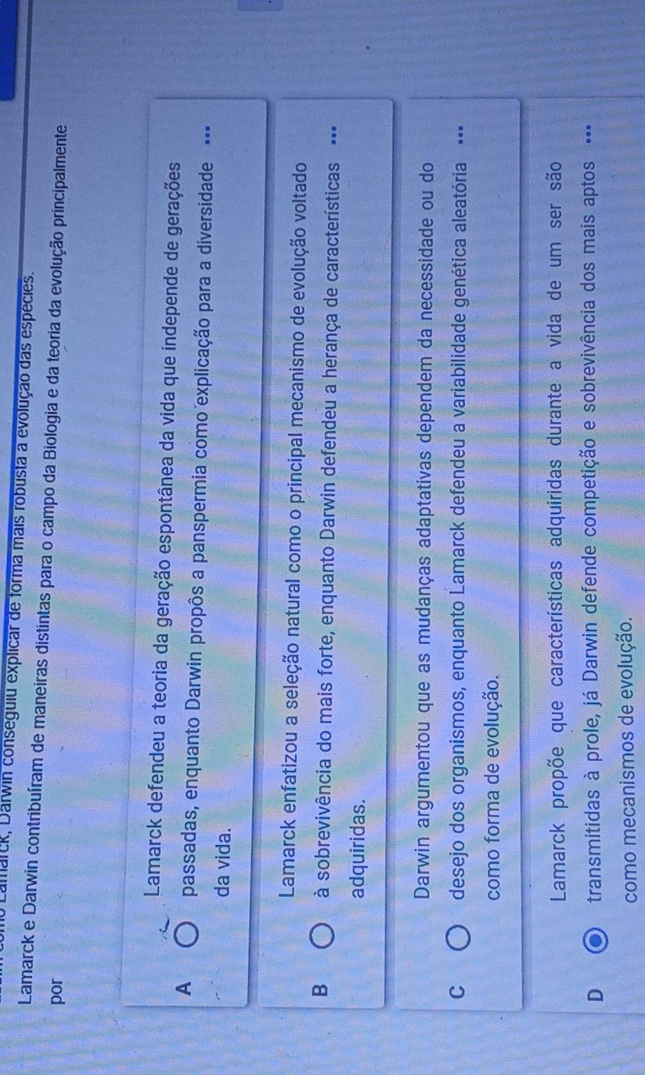 Lamarck, Darwin conseguiu explicar de forma mais robusta a evolução das espécies.
Lamarck e Darwin contribuíram de maneiras distintas para o campo da Biologia e da teoria da evolução principalmente
por
Lamarck defendeu a teoria da geração espontânea da vida que independe de gerações
A
passadas, enquanto Darwin propôs a panspermia como explicação para a diversidade --=
da vida.
Lamarck enfatizou a seleção natural como o principal mecanismo de evolução voltado
B à sobrevivência do mais forte, enquanto Darwin defendeu a herança de características ··
adquiridas.
Darwin argumentou que as mudanças adaptativas dependem da necessidade ou do
C desejo dos organismos, enquanto Lamarck defendeu a variabilidade genética aleatória --=
como forma de evolução.
Lamarck propõe que características adquiridas durante a vida de um ser são
D transmitidas à prole, já Darwin defende competição e sobrevivência dos mais aptos ··
como mecanismos de evolução.