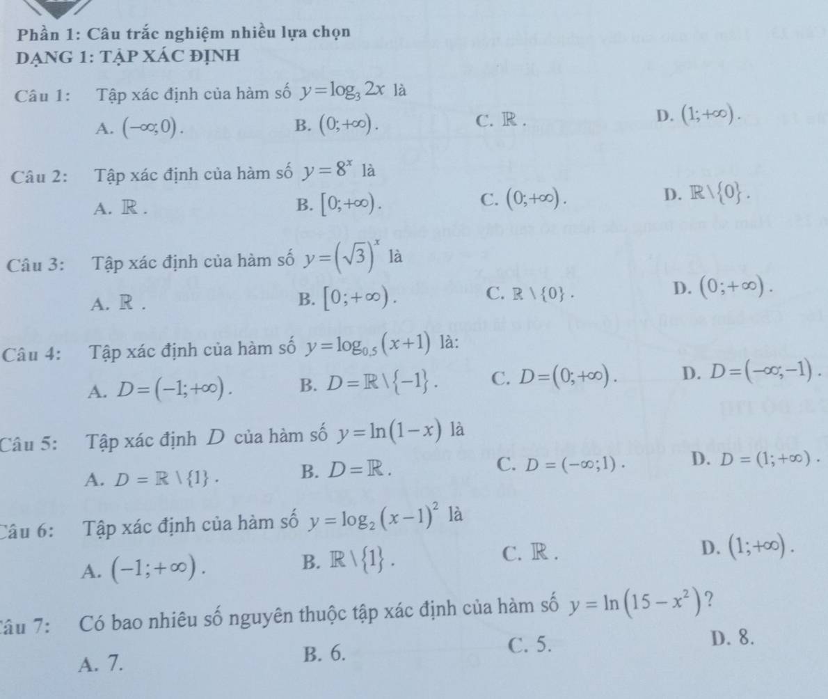 Phần 1: Câu trắc nghiệm nhiều lựa chọn
DẠNG 1: TẠP XÁC đỊNH
Câu 1: Tập xác định của hàm số y=log _32x là
A. (-∈fty ;0). B. (0;+∈fty ). C. R . D. (1;+∈fty ). 
Câu 2: Tập xác định của hàm số y=8^x là
A. R . B. [0;+∈fty ).
C. (0;+∈fty ). D. R/ 0. 
Câu 3: Tập xác định của hàm số y=(sqrt(3))^x là
C.
A. R . B. [0;+∈fty ). R| 0.
D. (0;+∈fty ). 
Câu 4: Tập xác định của hàm số y=log _0.5(x+1) là:
A. D=(-1;+∈fty ). B. D=R/ -1. C. D=(0;+∈fty ). D. D=(-∈fty ,-1). 
Câu 5: Tập xác định D của hàm số y=ln (1-x) là
C. D=(-∈fty ;1). D. D=(1;+∈fty ).
A. D=R| 1.
B. D=R. 
Câu 6: Tập xác định của hàm số y=log _2(x-1)^2 là
A. (-1;+∈fty ).
B. Rvee  1. C. R .
D. (1;+∈fty ). 
Tâu 7: Có bao nhiêu số nguyên thuộc tập xác định của hàm số y=ln (15-x^2) ?
A. 7. B. 6.
C. 5. D. 8.