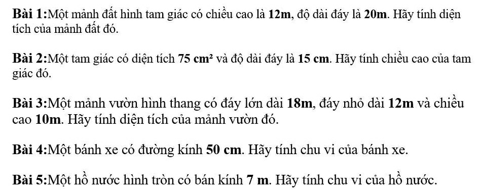 Một mảnh đất hình tam giác có chiều cao là 12m, độ dài đáy là 20m. Hãy tính diện 
tích của mảnh đất đó. 
Bài 2:Một tam giác có diện tích 75cm^2 và độ dài đáy là 15 cm. Hãy tính chiều cao của tam 
giác đó. 
Bài 3:Một mảnh vườn hình thang có đáy lớn dài 18m, đáy nhỏ dài 12m và chiều 
cao 10m. Hãy tính diện tích của mảnh vườn đó. 
Bài 4:Một bánh xe có đường kính 50 cm. Hãy tính chu vi của bánh xe. 
Bài 5:Một hồ nước hình tròn có bán kính 7 m. Hãy tính chu vi của hồ nước.