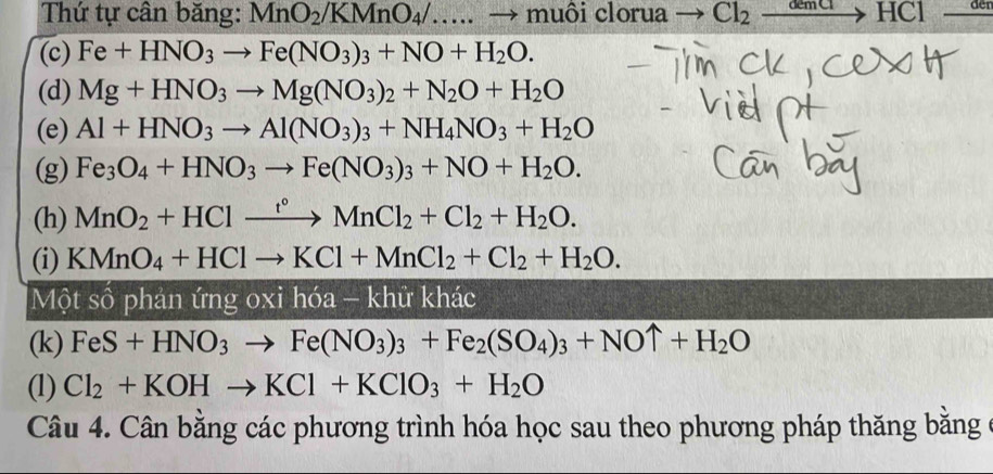 Thứ tự cân băng: MnO_2/KMnO_4/....to muôi clorua → Cl_2 đêm C to HCl 
(c) Fe+HNO_3to Fe(NO_3)_3+NO+H_2O. 
(d) Mg+HNO_3to Mg(NO_3)_2+N_2O+H_2O
(e) Al+HNO_3to Al(NO_3)_3+NH_4NO_3+H_2O
(g) Fe_3O_4+HNO_3to Fe(NO_3)_3+NO+H_2O. 
(h) MnO_2+HClxrightarrow f°MnCl_2+Cl_2+H_2O. 
(i) KMnO_4+HClto KCl+MnCl_2+Cl_2+H_2O. 
Một số phản ứng o* ik hóa - khử khác 
(k) FeS+HNO_3to Fe(NO_3)_3+Fe_2(SO_4)_3+NOuparrow +H_2O
(1) Cl_2+KOHto KCl+KClO_3+H_2O
Câu 4. Cân bằng các phương trình hóa học sau theo phương pháp thăng bằng ở