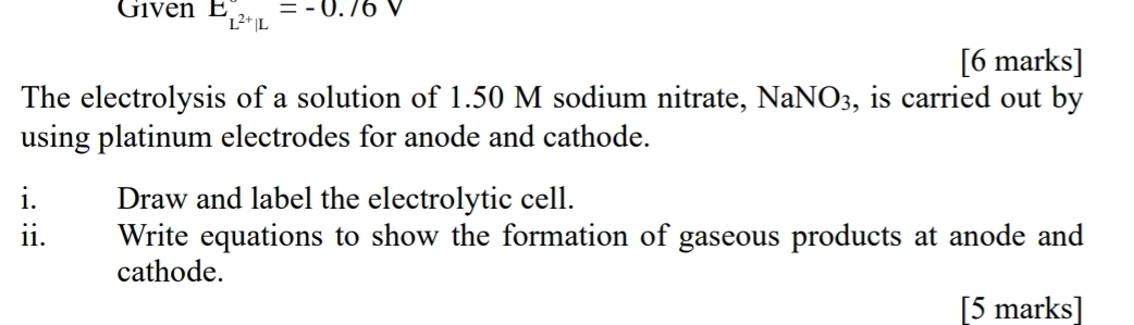 Given E_L^(2+)|L^circ =-0.76 ' 
[6 marks] 
The electrolysis of a solution of 1.50 M sodium nitrate, Na NO_3 , is carried out by 
using platinum electrodes for anode and cathode. 
i. Draw and label the electrolytic cell. 
ii. Write equations to show the formation of gaseous products at anode and 
cathode. 
[5 marks]