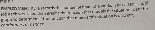 mple 3 
EMPLOYMENT Kylie records the number of hours she works in her after-school 
job each week and then graphs the function that models the situation. Use the 
graph to determine if the function that models this situation is discrete, 
continuous, or neither.