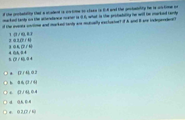 if the probability that a atudent is on-time to class is 0.4 and the probability he is on-time or
marked tardy on the attendance roater is 0.6, what is the probability he will be marked tardy
If the eventa on-time and marked tardy are mutually exclusive? If A and B are independent?
1. (2/6), 0.2
0.2, (2/6)
3. 0.6, (2/6)
4. 0.6, 0.4
B. (2/6), 04
o. (2/6), 0.2
b. 0.6, (2/6)
C . (2/6), 0.4
d. 0, 6 0 a
e 0.2, (2/6)