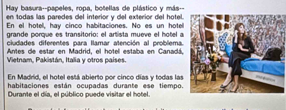 Hay basura--papeles, ropa, botellas de plástico y más-- 
en todas las paredes del interior y del exterior del hotel. 
En el hotel, hay cinco habitaciones. No es un hotel 
grande porque es transitorio: el artista mueve el hotel a 
ciudades diferentes para llamar atención al problema. 
Antes de estar en Madrid, el hotel estaba en Canadá, 
Vietnam, Pakistán, Italia y otros países. 
En Madrid, el hotel está abierto por cinco días y todas las 
habitaciones están ocupadas durante ese tiempo. 
Durante el día, el público puede visitar el hotel.