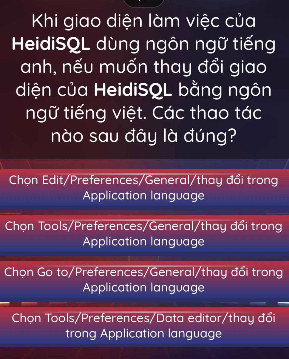 Khi giao diện làm việc của
HeidiSQL dùng ngôn ngữ tiếng
anh, nếu muốn thay đổi giao
diện của HeidiSQL bằng ngôn
ngữ tiếng việt. Các thao tác
nào sau đây là đúng?
Chọn Edit/Preferences/General/thay đổi trong
Application language
Chọn Tools/Preferences/General/thay đổi trong
Application language
Chọn Go to/Preferences/General/thay đổi trong
Application language
Chọn Tools/Preferences/Data editor/thay đổi
trong Application language