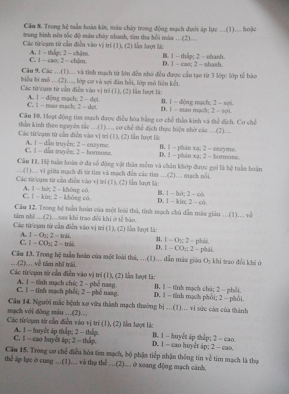 Trong hệ tuần hoàn kín, máu chảy trong động mạch dưới áp lực ..(1)... hoặc
trung bình nên tốc độ máu chảy nhanh, tim thu hồi máu .(2)..
Các từ/cụm từ cần điền vào vị trí (1), (2) lần lượt là:
A. 1 - thấp; 2 - chậm. B. 1 - thấp; 2 - nhanh.
C. 1 - cao; 2 - chậm. D. 1 - cao; 2 - nhanh.
Câu 9. Các ...(1)... và tĩnh mạch từ lớn đến nhỏ đều được cấu tạo từ 3 lớp: lớp tế bào
biểu bì mô .(2).., lớp cơ và sợi đàn hồi, lớp mô liên kết.
Các từ cụm từ cần điền vào vị trí (1), (2) lần lượt là:
A. 1 - động mạch; 2 - dẹt. B. 1 - động mạch; 2 - sợi.
C. 1 - mao mạch; 2 - dẹt. D. 1 - mao mạch; 2 - sợi.
Câu 10. Hoạt động tim mạch được điều hòa bằng cơ chế thần kinh và thể dịch. Cơ chế
thần kinh theo nguyên tắc .(1)..., cơ chế thể dịch thực hiện nhờ các .(2)...
Các từ/cụm từ cần điền vào vị trí (1), (2) lần lượt là:
A. 1 - dẫn truyền; 2 - enzyme. B. 1 - phản xạ; 2 - enzyme.
C. 1 - dẫn truyền; 2 - hormone. D. 1 - phản xạ; 2 - hormone.
Câu 11. Hệ tuần hoàn ở đa số động vật thân mềm và chân khớp được gọi là hệ tuần hoàn
…(1)… vì giữa mạch đi từ tim và mạch đến các tim …(2)… mạch nối.
Các từ cụm từ cần điền vào vị trí (1), (2) lần lượt là:
A. 1 - hở; 2 - không có. B. 1 - hở; 2 - có.
C. 1 - kín; 2 - không có. D. 1- kín; 2 - có.
Câu 12. Trong hệ tuần hoàn của một loài thú, tĩnh mạch chủ dẫn máu giàu ...(1)... về
tâm nhĩ .(2)…sau khi trao đổi khí ở tế bào.
Các từ/cụm từ cần điền vào vị trí (1), (2) lần lượt là:
A. 1 - O₂; 2 - trái. B. 1 - O₂; 2 - phải.
C. 1 - CO₂; 2 - trái. D. 1 - CO₂; 2 - phải.
Câu 13. Trong hệ tuần hoàn của một loài thú, …(1).. dẫn máu giàu O_2 khi trao đồi khí ở
..(2)... về tâm nhĩ trái.
Các từ/cụm từ cần điền vào vị trí (1), (2) lần lượt là:
A. 1 - tĩnh mạch chủ; 2 - phế nang. B. 1 - tĩnh mạch chủ; 2 - phồi.
C. 1 - tĩnh mạch phổi; 2 - phế nang. D. 1 - tĩnh mạch phổi; 2 - phồi.
Câu 14. Người mắc bệnh xơ vữa thành mạch thường bị ..(1)... vì sức cản của thành
mạch với đòng máu ...(2)...
Các từ/cụm từ cần điền vào vị trí (1), (2) lần lượt là:
A. 1 - huyết áp thấp; 2 - thấp. B. 1 - huyết áp thấp; 2 - cao.
C. 1 - cao huyết áp; 2 - thấp. D. 1 - cao huyết áp; 2 - cao.
Câu 15. Trong cơ chế điều hòa tim mạch, bộ phận tiếp nhận thông tin về tim mạch là thụ
thể áp lực ở cung ...(1)... và thụ thể ...(2)... ở xoang động mạch cảnh.