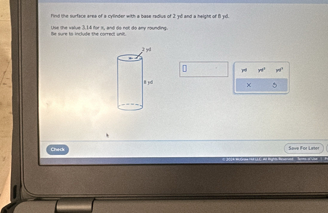 Find the surface area of a cylinder with a base radius of 2 yd and a height of 8 yd.
Use the value 3.14 for π, and do not do any rounding.
Be sure to include the correct unit.
yd yd^2 yd^3
5
Check Save For Later
2024 McGraw Hul LLC. All Rights Reserved Terms of Use