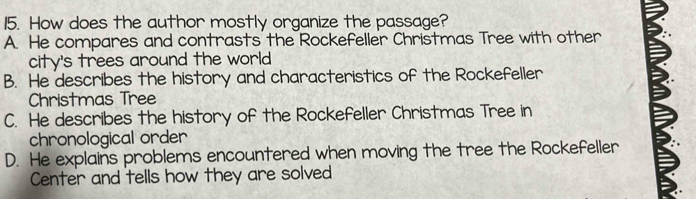 How does the author mostly organize the passage?
A. He compares and contrasts the Rockefeller Christmas Tree with other
city's trees around the world
B. He describes the history and characteristics of the Rockefeller
Christmas Tree
C. He describes the history of the Rockefeller Christmas Tree in
chronological order
D. He explains problems encountered when moving the tree the Rockefeller
Center and tells how they are solved