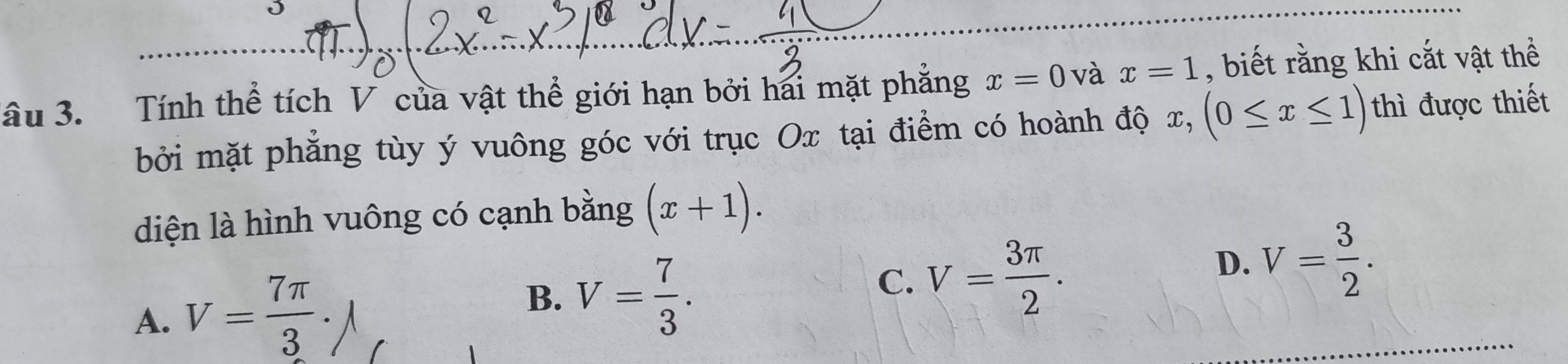 âu 3. Tính thể tích V của vật thể giới hạn bởi hai mặt phẳng x=0 và x=1 , biết rằng khi cắt vật thể
bởi mặt phẳng tùy ý vuông góc với trục Ox tại điểm có hoành độ x, x, (0≤ x≤ 1) thì được thiết
diện là hình vuông có cạnh bằng (x+1).
A. V= 7π /3 · J
B. V= 7/3 .
C. V= 3π /2 .
D. V= 3/2 .