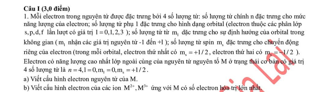 (3,0 điểm) 
1. Mỗi electron trong nguyên tử được đặc trưng bởi 4 số lượng tử: số lượng tử chính n đặc trưng cho mức 
năng lượng của electron; số lượng tử phụ 1 đặc trưng cho hình dạng orbital (electron thuộc các phân lớp 
s, p, d, f lần lượt có giá trị 1=0,1,2,3); số lượng tử từ m_1 dặc trưng cho sự định hướng của orbital trong 
không gian ( m, nhận các giá trị nguyên tử -1 đến +l ); số lượng tử spin m_s đặc trưng cho chuyển động 
riêng của electron (trong mỗi orbital, electron thứ nhất có m_s=+1/2 , electron thứ hai có m_s=-1/2). 
Electron có năng lượng cao nhất lớp ngoài cùng của nguyên tử nguyên tố M ở trạng thái cơ bản có giá trị 
4 số lượng tử là n=4, l=0, m_l=0, m_s=+1/2. 
a) Viết cấu hình electron nguyên tử của M. 
b) Viết cấu hình electron của các ion M^(2+), M^(3+) ứng với M có số electron hóa trị lớn nhất.