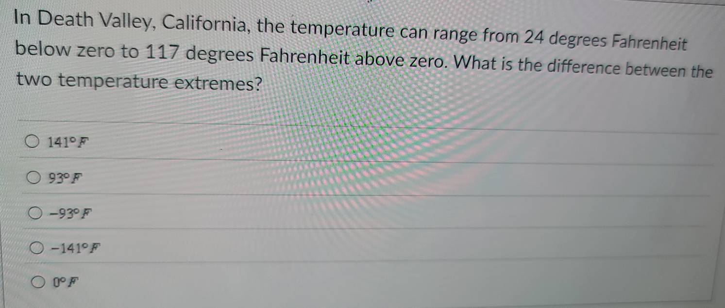 In Death Valley, California, the temperature can range from 24 degrees Fahrenheit
below zero to 117 degrees Fahrenheit above zero. What is the difference between the
two temperature extremes?
141°F
93°F
-93°F
-141°F
0°F