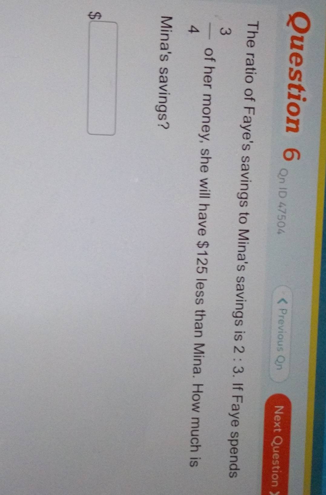 Qn ID 47504 
Previous On Next Question 
The ratio of Faye's savings to Mina's savings is 2:3. If Faye spends
 3/4  of her money, she will have $125 less than Mina. How much is 
Mina's savings?
$□