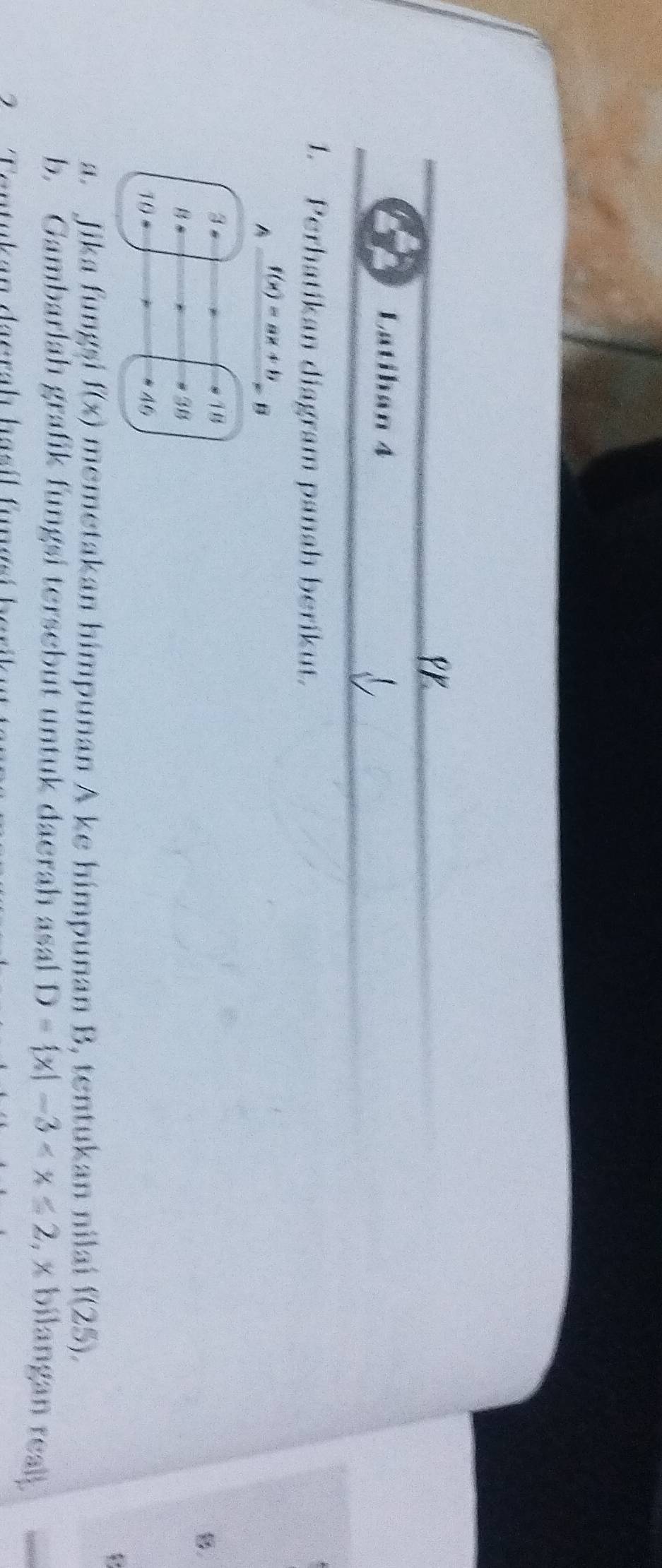 Latihán 4 
1. Perhatikan diagram panah berikut. 
A f(x)=ax+b=0
3
18
8. 
B
38
10 = 
46 
a. Jika fungsi f(x) memetakan himpunan A ke himpunan B, tentukan nilaí f(25). 
b. Gambarlah grafik fungsi tersebut untuk daerah ásal D= x|-3 , x bilangan realj. 
2 Tontukan daerah hasíl funasí berikut t