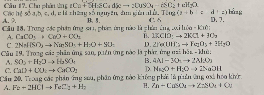 Cho phản ứng aCu+bH_2SO_4dacto cCuSO_4+dSO_2+eH_2O. 
Các hệ số a, b, c, d, e là những số nguyên, đơn giản nhất. Tổng (a+b+c+d+e) bằng
A. 9. B. 8. C. 6. D. 7.
Câu 18. Trong các phản ứng sau, phản ứng nào là phản ứng oxi hóa - khử:
A. CaCO_3to CaO+CO_2 B. 2KClO_3to 2KCl+3O_2
C. 2NaHSO_3to Na_2SO_3+H_2O+SO_2 D. 2Fe(OH)_3to Fe_2O_3+3H_2O
Câu 19. Trong các phản ứng sau, phản ứng nào là phản ứng oxi hóa - khử:
A. SO_3+H_2Oto H_2SO_4 B. 4Al+3O_2to 2Al_2O_3
C. CaO+CO_2to CaCO_3 D. Na_2O+H_2Oto 2NaOH
Câu 20. Trong các phản ứng sau, phản ứng nào không phải là phản ứng oxi hóa khử:
A. Fe+2HClto FeCl_2+H_2 B. Zn+CuSO_4to ZnSO_4+Cu